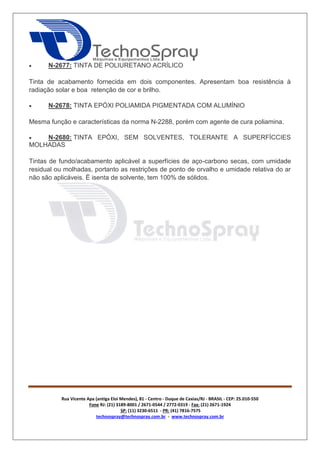 Rua Vicente Apa (antiga Eloi Mendes), 81 - Centro - Duque de Caxias/RJ - BRASIL - CEP: 25.010-550 
Fone RJ: (21) 3189-8001 / 2671-0544 / 2772-0319 - Fax: (21) 2671-1924 
SP: (11) 3230-6511 - PR: (41) 7816-7575 
technospray@technospray.com.br - www.technospray.com.br 
 N-2677: TINTA DE POLIURETANO ACRÍLICO 
Tinta de acabamento fornecida em dois componentes. Apresentam boa resistência à 
radiação solar e boa retenção de cor e brilho. 
 N-2678: TINTA EPÓXI POLIAMIDA PIGMENTADA COM ALUMÍNIO 
Mesma função e características da norma N-2288, porém com agente de cura poliamina. 
 N-2680: TINTA EPÓXI, SEM SOLVENTES, TOLERANTE A SUPERFÍCCIES 
MOLHADAS 
Tintas de fundo/acabamento aplicável a superfícies de aço-carbono secas, com umidade 
residual ou molhadas, portanto as restrições de ponto de orvalho e umidade relativa do ar 
não são aplicáveis. É isenta de solvente, tem 100% de sólidos. 
