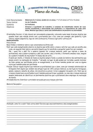 2
Ciclo Recomendado Maternal (3 e 4 anos), Jardim (5 e 6 anos), 1º (7 e 8 anos) e 2º (9 e 10 anos)
Tema Central Lei do Trabalho
Subtema As Profissões
Objetivos Destacar a qualidade do trabalho, a conduta do trabalhador diante de suas
tarefas ressaltando a diversidade das profissões e a importância de cada uma
delas. Mostrar que Deus e Jesus são trabalhadores incansáveis na eternidade.
Orientações Iniciais: A Sala deverá ser previamente preparada, colocando numa mesa diversos objetos que
possam fazer uma relação direta com o profissional que o fez, como por exemplo: pão (padeiro), tijolo
(oleiro), sapato (sapateiro), algo de vidro (vidraceiro), frutas (o agricultor cultivou) etc
Desenvolvimento:
Prece Inicial
Boas Vindas e relembrar sobre o que conversamos na última aula
Pedir que cada evangelizando observe os objetos que estão sobre a mesa e solicitar que cada um escolha uma
coisa, em seguida falar sobre a serventia daquilo que foi escolhido e perguntar quem fez, por exemplo:
Pão – quem fez o pão? Foi o padeiro (quando for crianças menores, pedir que repitam o nome do
profissional), mas o padeiro preparou o pão com carinho, usou a farinha, o fermento amassou tudo, imagine
se o padeiro trabalha de mau humor? A massa não dá certo...
E assim por diante, ir falando de todos os objetos sempre tendo o cuidado de lembrar dos sentimentos que
devem existir na realização do trabalho. * variação: no lugar do pão podem ser torradas, quando terminar
de falar podem ser partilhadas entre os evangelizando, e as frutas também podem ser uvas ou alguma
outra que também possa ser partilhada.
Fixação: Colocar alguns objetos que lembrem os profissionais que o usam, como por exemplo estetoscópio de
brinquedo (tem alguns que vendem nas antigas lojas de 1,99 a preços módicos, ou nas lojas do feiraguay),
panela, vassoura, esmalte de unhas, rolo de pintura ou pincel, livros e apagador do quadro, etc. Pedir que as
crianças dramatizem as profissões (a pró também pode participar ajudando, no caso das crianças menores)
sempre lembrando de identificar os sentimentos positivos que o profissional deve empregar na realização
da tarefa.
Atividade Escrita: Distribuir a atividade xerocada para as crianças colorirem
Material Necessário: _________________________________________________________________
_________________________________________________________________________________
_________________________________________________________________________________
_________________________________________________________________________________
_________________________________________________________________________________
_________________________________________________________________________________
_________________________________________________________________________________
_________________________________________________________________________________
_________________________________________________________________________________
Avaliação: como foi a aula? Tudo correu bem? Escreva aqui seus sentimentos e dos evangelizandos:
_________________________________________________________________________________
_________________________________________________________________________________
_________________________________________________________________________________
_________________________________________________________________________________
_________________________________________________________________________________
_________________________________________________________________________________
_________________________________________________________________________________
_________________________________________________________________________________
_________________________________________________________________________________
 