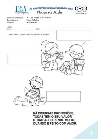 4
Ciclo Recomendado 1º (7 e 8 anos) e 2º (9 e 10 anos)
Tema Central Lei do Trabalho
Subtema As Profissões
NOME: _____________________________________________________________________________________________
DATA: _________________________ PRÓ: ____________________________________________________________
Vamos colorir e escrever o nome das profissões no retângulo:
 
