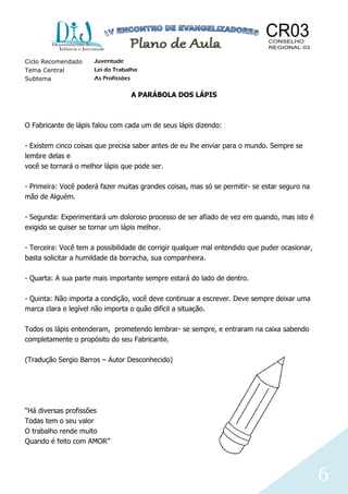 6
Ciclo Recomendado Juventude
Tema Central Lei do Trabalho
Subtema As Profissões
A PARÁBOLA DOS LÁPIS
O Fabricante de lápis falou com cada um de seus lápis dizendo:
- Existem cinco coisas que precisa saber antes de eu lhe enviar para o mundo. Sempre se
lembre delas e
você se tornará o melhor lápis que pode ser.
- Primeira: Você poderá fazer muitas grandes coisas, mas só se permitir- se estar seguro na
mão de Alguém.
- Segunda: Experimentará um doloroso processo de ser afiado de vez em quando, mas isto é
exigido se quiser se tornar um lápis melhor.
- Terceira: Você tem a possibilidade de corrigir qualquer mal entendido que puder ocasionar,
basta solicitar a humildade da borracha, sua companheira.
- Quarta: A sua parte mais importante sempre estará do lado de dentro.
- Quinta: Não importa a condição, você deve continuar a escrever. Deve sempre deixar uma
marca clara e legível não importa o quão difícil a situação.
Todos os lápis entenderam, prometendo lembrar- se sempre, e entraram na caixa sabendo
completamente o propósito do seu Fabricante.
(Tradução Sergio Barros – Autor Desconhecido)
“Há diversas profissões
Todas tem o seu valor
O trabalho rende muito
Quando é feito com AMOR”
 