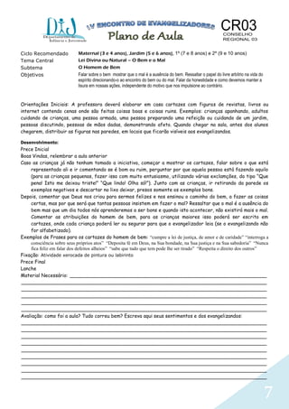 7
Ciclo Recomendado Maternal (3 e 4 anos), Jardim (5 e 6 anos), 1º (7 e 8 anos) e 2º (9 e 10 anos)
Tema Central Lei Divina ou Natural – O Bem e o Mal
Subtema O Homem de Bem
Objetivos Falar sobre o bem mostrar que o mal é a ausência do bem. Ressaltar o papel do livre arbítrio na vida do
espírito direcionando-o ao encontro do bem ou do mal. Falar da honestidade e como devemos manter a
lisura em nossas ações, independente do motivo que nos impulsione ao contrário.
Orientações Iniciais: A professora deverá elaborar em casa cartazes com figuras de revistas, livros ou
internet contendo cenas onde são feitas coisas boas e coisas ruins. Exemplos: crianças apanhando, adultos
cuidando de crianças, uma pessoa armada, uma pessoa preparando uma refeição ou cuidando de um jardim,
pessoas discutindo, pessoas de mãos dadas, demonstrando afeto. Quando chegar na sala, antes dos alunos
chegarem, distribuir as figuras nas paredes, em locais que ficarão visíveis aos evangelizandos.
Desenvolvimento:
Prece Inicial
Boas Vindas, relembrar a aula anterior
Caso as crianças já não tenham tomado a iniciativa, começar a mostrar os cartazes, falar sobre o que está
representado ali e ir comentando se é bom ou ruim, perguntar por que aquela pessoa está fazendo aquilo
(para as crianças pequenas, fazer isso com muito entusiasmo, utilizando várias exclamções, do tipo “Que
pena! Isto me deixou triste!” “Que lindo! Olha só!”). Junto com as crianças, ir retirando da parede os
exemplos negativos e descartar no lixo deixar, presos somente os exemplos bons.
Depois, comentar que Deus nos criou para sermos felizes e nos ensinou o caminho do bem, a fazer as coisas
certas, mas por que será que tantas pessoas insistem em fazer o mal? Ressaltar que o mal é a ausência do
bem mas que um dia todos nós aprenderemos a ser bons e quando isto acontecer, não existirá mais o mal.
Comentar as atribuições do homem de bem, para as crianças maiores isso poderá ser escrito em
cartazes, onde cada criança poderá ler ou segurar para que o evangelizador leia (se o evangelizando não
for alfabetizado).
Exemplos de Frases para os cartazes do homem de bem: “cumpre a lei de justiça, de amor e de caridade” “interroga a
consciência sobre seus próprios atos” “Deposita fé em Deus, na Sua bondade, na Sua justiça e na Sua sabedoria” “Nunca
fica feliz em falar dos defeitos alheios” “sabe que tudo que tem pode lhe ser tirado” “Respeita o direito dos outros”
Fixação: Atividade xerocada de pintura ou labirinto
Prece Final
Lanche
Material Necessário: _________________________________________________________________
_________________________________________________________________________________
_________________________________________________________________________________
_________________________________________________________________________________
_________________________________________________________________________________
_________________________________________________________________________________
Avaliação: como foi a aula? Tudo correu bem? Escreva aqui seus sentimentos e dos evangelizandos:
_________________________________________________________________________________
_________________________________________________________________________________
_________________________________________________________________________________
_________________________________________________________________________________
_________________________________________________________________________________
_________________________________________________________________________________
_________________________________________________________________________________
_________________________________________________________________________________
_________________________________________________________________________________
 