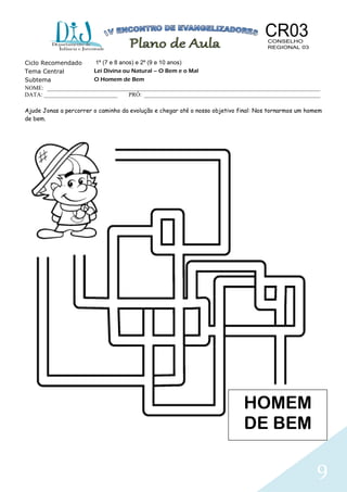 9
Ciclo Recomendado 1º (7 e 8 anos) e 2º (9 e 10 anos)
Tema Central Lei Divina ou Natural – O Bem e o Mal
Subtema O Homem de Bem
NOME: _____________________________________________________________________________________________
DATA: _________________________ PRÓ: ____________________________________________________________
Ajude Jonas a percorrer o caminho da evolução e chegar até o nosso objetivo final: Nos tornarmos um homem
de bem.
HOMEM
DE BEM
 