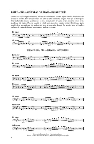Governo do Estado do Ceará – Secretaria da Cultura
Sistema Estadual de Bandas de Música – Apostila editada em Janeiro/2009
9
ESTUDANDO AS ESCALAS NO BOMBARDINO E TUBA
Conhecido todos os procedimentos iniciais do Bombardino e Tuba, agora o aluno deverá iniciar o
estudo de escalas. Este estudo deverá ser lento e feito com notas longas, para que o aluno possa
fixar a altura das notas e aperfeiçoar o som no instrumento. O aluno deverá iniciar o estudo com a
escala de Dó maior. Depois, seguirá o estudo com as outras escalas, sempre lembrando que o
estudo deve ser realizado em andamento lento e com notas longas. De acordo, com a fixação e
melhora da execução é que o aluno deverá acelerar o estudo.
ESCALAS COM ARMADURAS EM SUSTENIDOS
 