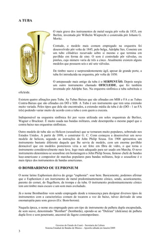 Governo do Estado do Ceará – Secretaria da Cultura
Sistema Estadual de Bandas de Música – Apostila editada em Janeiro/2009
3
A TUBA
O mais grave dos instrumentos de metal surgiu pôr volta de 1835, em
Berlim, inventada pôr Wilhelm Wieprecht e construída pôr Johann G.
Moritz.
Contudo, o modelo mais comum empregado na orquestra foi
desenvolvido pôr volta de 1845, pelo belga, Adolphe Sax. Consiste em
um tubo cilíndrico recurvado sobre si mesmo e que termina em
pavilhão em forma de sino. O som é controlado pôr válvulas, ou
pistões, cujo número varia de três a cinco. Atualmente existem alguns
modelos que possuem seis e até sete válvulas.
De timbre suave e surpreendentemente ágil, apesar de grande porte, a
tuba foi introduzida na orquestra, pôr volta de 1850.
O antepassado mais antigo da tuba é o SERPENTÃO. Depois surgiu
um outro instrumento chamado OFICLEIDE, que foi também
inventado pôr Adolphe Sax. Na orquestra sinfônica a tuba substituiu o
oficleide.
Existem quatro afinações para Tuba. As Tubas Baixas que são afinadas em MIB e FA e as Tubas
Contra-Baixas que são afinadas em DÓ e SIB. A Tuba é um instrumento que tem uma extensão
muito variada. Pelos tipos que dela são encontrados, a extensão média da tuba é do (DÓ - 1 ao FA
três) podendo variar muito de acordo com a tuba e com quem a executa.
Indispensável na orquestra sinfônica foi por vezes utilizada em solos orquestrais de Berlioz,
Wagner e Bruckner. É muito usada nas bandas militares, onde desempenha o mesmo papel que o
contra baixo nas orquestras sinfônicas.
Outro modelo de tuba são os Helicon (sousafone) que se tornaram muito populares, sobretudo nos
Estados Unidos. A partir de 1898, o construtor G. C. Conn começou a desenvolver um novo
modelo de helicon, segundo as instruções de John Philip Sousa. Em 1908 apresentou um
instrumento bastante diferente daquele que lhe servia de modelo, com um enorme pavilhão
destacável que em modelos posteriores viria a ser feito em fibra de vidro, o que torna o
instrumento consideravelmente mais leve, logo mais adequado para ser usado em Marcha. O novo
instrumento denominou-se sousafone em homenagem a John Philip Sousa, famoso chefe de bandas
luso-americano e compositor de marchas populares para bandas militares, hoje o sousafone é o
mais típico dos instrumentos de bandas americanas.
O BOMBARDINO OU EUPHONIUM
O nome latino Euphonium deriva do grego "euphonia": soar bem. Basicamente, podemos afirmar
que o Euphonium é um instrumento de metal predominantemente cônico, sendo, acusticamente,
parente do cornet, do flugelhorn, da trompa e da tuba. O instrumento predominantemente cônico
tem um timbre mais escuro e um som mais aveludado.
Já o nome Bombardino vem sendo empregado desde a renascença para designar diversos tipos de
instrumentos com a característica comum de tocarem a voz do baixo, talvez derivado de uma
onomatopéia para sons graves (Ex: Bom-borom).
Naquela época, o nome era empregado para um tipo de instrumento de palheta dupla encapsulada,
de som suave, denominado "Bombart" (bombarda), opondo-se ao "Dulzian" (dulciana) de palheta
dupla livre e som penetrante, ancestral do fagote contemporâneo.
 
