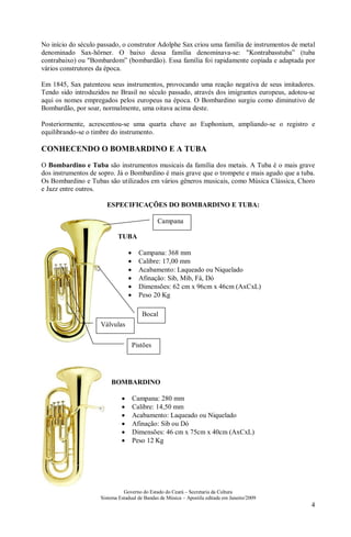 Governo do Estado do Ceará – Secretaria da Cultura
Sistema Estadual de Bandas de Música – Apostila editada em Janeiro/2009
4
No início do século passado, o construtor Adolphe Sax criou uma família de instrumentos de metal
denominado Sax-hörner. O baixo dessa família denominava-se: "Kontrabasstuba” (tuba
contrabaixo) ou "Bombardom” (bombardão). Essa família foi rapidamente copiada e adaptada por
vários construtores da época.
Em 1845, Sax patenteou seus instrumentos, provocando uma reação negativa de seus imitadores.
Tendo sido introduzidos no Brasil no século passado, através dos imigrantes europeus, adotou-se
aqui os nomes empregados pelos europeus na época. O Bombardino surgiu como diminutivo de
Bombardão, por soar, normalmente, uma oitava acima deste.
Posteriormente, acrescentou-se uma quarta chave ao Euphonium, ampliando-se o registro e
equilibrando-se o timbre do instrumento.
CONHECENDO O BOMBARDINO E A TUBA
O Bombardino e Tuba são instrumentos musicais da família dos metais. A Tuba é o mais grave
dos instrumentos de sopro. Já o Bombardino é mais grave que o trompete e mais agudo que a tuba.
Os Bombardino e Tubas são utilizados em vários gêneros musicais, como Música Clássica, Choro
e Jazz entre outros.
ESPECIFICAÇÕES DO BOMBARDINO E TUBA:
TUBA
• Campana: 368 mm
• Calibre: 17,00 mm
• Acabamento: Laqueado ou Niquelado
• Afinação: Sib, Mib, Fá, Dó
• Dimensões: 62 cm x 96cm x 46cm (AxCxL)
• Peso 20 Kg
BOMBARDINO
• Campana: 280 mm
• Calibre: 14,50 mm
• Acabamento: Laqueado ou Niquelado
• Afinação: Sib ou Dó
• Dimensões: 46 cm x 75cm x 40cm (AxCxL)
• Peso 12 Kg
Campana
Bocal
Válvulas
Pistões
 