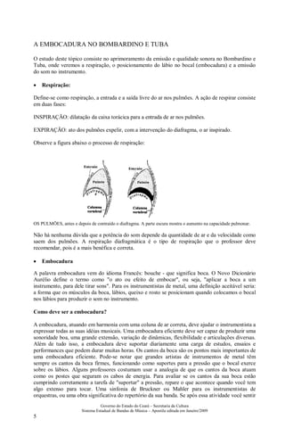 Governo do Estado do Ceará – Secretaria da Cultura
Sistema Estadual de Bandas de Música – Apostila editada em Janeiro/2009
5
A EMBOCADURA NO BOMBARDINO E TUBA
O estudo deste tópico consiste no aprimoramento da emissão e qualidade sonora no Bombardino e
Tuba, onde veremos a respiração, o posicionamento do lábio no bocal (embocadura) e a emissão
do som no instrumento.
• Respiração:
Define-se como respiração, a entrada e a saída livre do ar nos pulmões. A ação de respirar consiste
em duas fases:
INSPIRAÇÃO: dilatação da caixa torácica para a entrada de ar nos pulmões.
EXPIRAÇÃO: ato dos pulmões expelir, com a intervenção do diafragma, o ar inspirado.
Observe a figura abaixo o processo de respiração:
OS PULMÕES, antes e depois de contraído o diafragma. A parte escura mostra o aumento na capacidade pulmonar.
Não há nenhuma dúvida que a potência do som depende da quantidade de ar e da velocidade como
saem dos pulmões. A respiração diafragmática é o tipo de respiração que o professor deve
recomendar, pois é a mais benéfica e correta.
• Embocadura
A palavra embocadura vem do idioma Francês: bouche - que significa boca. O Novo Dicionário
Aurélio define o termo como "o ato ou efeito de embocar", ou seja, "aplicar a boca a um
instrumento, para dele tirar sons". Para os instrumentistas de metal, uma definição aceitável seria:
a forma que os músculos da boca, lábios, queixo e rosto se posicionam quando colocamos o bocal
nos lábios para produzir o som no instrumento.
Como deve ser a embocadura?
A embocadura, atuando em harmonia com uma coluna de ar correta, deve ajudar o instrumentista a
expressar todas as suas idéias musicais. Uma embocadura eficiente deve ser capaz de produzir uma
sonoridade boa, uma grande extensão, variação de dinâmicas, flexibilidade e articulações diversas.
Além de tudo isso, a embocadura deve suportar diariamente uma carga de estudos, ensaios e
performances que podem durar muitas horas. Os cantos da boca são os pontos mais importantes de
uma embocadura eficiente. Pode-se notar que grandes artistas de instrumentos de metal têm
sempre os cantos da boca firmes, funcionando como suportes para a pressão que o bocal exerce
sobre os lábios. Alguns professores costumam usar a analogia de que os cantos da boca atuam
como os postes que seguram os cabos de energia. Para avaliar se os cantos da sua boca estão
cumprindo corretamente a tarefa de "suportar" a pressão, repare o que acontece quando você tem
algo extenso para tocar. Uma sinfonia de Bruckner ou Mahler para os instrumentistas de
orquestras, ou uma obra significativa do repertório da sua banda. Se após essa atividade você sentir
 