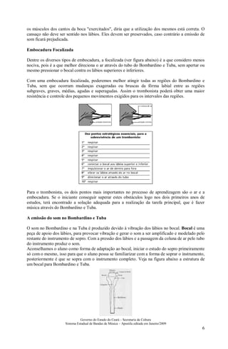 Governo do Estado do Ceará – Secretaria da Cultura
Sistema Estadual de Bandas de Música – Apostila editada em Janeiro/2009
6
os músculos dos cantos da boca "exercitados", diria que a utilização dos mesmos está correta. O
cansaço não deve ser sentido nos lábios. Eles devem ser preservados, caso contrário a emissão de
som ficará prejudicada.
Embocadura Focalizada
Dentre os diversos tipos de embocadura, a focalizada (ver figura abaixo) é a que considero menos
nociva, pois é a que melhor direciona o ar através do tubo do Bombardino e Tuba, sem apertar ou
mesmo pressionar o bocal contra os lábios superiores e inferiores.
Com uma embocadura focalizada, poderemos melhor atingir todas as regiões do Bombardino e
Tuba, sem que ocorram mudanças exageradas ou bruscas da fôrma labial entre as regiões
subgraves, graves, médias, agudas e superagudas. Assim o trombonista poderá obter uma maior
resistência e controle dos pequenos movimentos exigidos para os intervalos das regiões.
Para o trombonista, os dois pontos mais importantes no processo de aprendizagem são o ar e a
embocadura. Se o iniciante conseguir superar estes obstáculos logo nos dois primeiros anos de
estudos, terá encontrado a solução adequada para a realização da tarefa principal, que é fazer
música através do Bombardino e Tuba.
A emissão do som no Bombardino e Tuba
O som no Bombardino e na Tuba é produzido devido à vibração dos lábios no bocal. Bocal é uma
peça de apoio dos lábios, para provocar vibração e gerar o som a ser amplificado e modelado pelo
restante do instrumento de sopro. Com a pressão dos lábios e a passagem da coluna de ar pelo tubo
do instrumento produz o som.
Aconselhamos o aluno como forma de adaptação ao bocal, iniciar o estudo do sopro primeiramente
só com o mesmo, isso para que o aluno possa se familiarizar com a forma de soprar o instrumento,
posteriormente é que se sopra com o instrumento completo. Veja na figura abaixo a estrutura de
um bocal para Bombardino e Tuba.
 