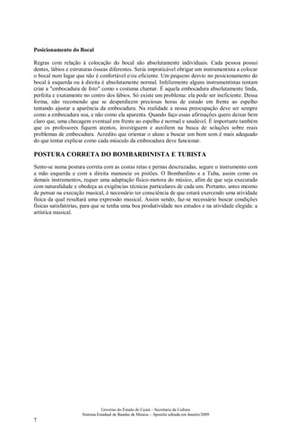 Governo do Estado do Ceará – Secretaria da Cultura
Sistema Estadual de Bandas de Música – Apostila editada em Janeiro/2009
7
Posicionamento do Bocal
Regras com relação à colocação do bocal são absolutamente individuais. Cada pessoa possui
dentes, lábios e estruturas ósseas diferentes. Seria impraticável obrigar um instrumentista a colocar
o bocal num lugar que não é confortável e/ou eficiente. Um pequeno desvio no posicionamento do
bocal à esquerda ou à direita é absolutamente normal. Infelizmente alguns instrumentistas tentam
criar a "embocadura de foto" como s costuma chamar. É aquela embocadura absolutamente linda,
perfeita e exatamente no centro dos lábios. Só existe um problema: ela pode ser ineficiente. Dessa
forma, não recomendo que se desperdicem preciosas horas de estudo em frente ao espelho
tentando ajustar a aparência da embocadura. Na realidade a nossa preocupação deve ser sempre
como a embocadura soa, e não como ela aparenta. Quando faço essas afirmações quero deixar bem
claro que, uma checagem eventual em frente ao espelho é normal e saudável. É importante também
que os professores fiquem atentos, investiguem e auxiliem na busca de soluções sobre reais
problemas de embocadura. Acredito que orientar o aluno a buscar um bom som é mais adequado
do que tentar explicar como cada músculo da embocadura deve funcionar.
POSTURA CORRETA DO BOMBARDINISTA E TUBISTA
Sente-se numa postura correta com as costas retas e pernas descruzadas, segure o instrumento com
a mão esquerda e com a direita manuseie os pistões. O Bombardino e a Tuba, assim como os
demais instrumentos, requer uma adaptação físico-motora do músico, afim de que seja executado
com naturalidade e obedeça as exigências técnicas particulares de cada um. Portanto, antes mesmo
de pensar na execução musical, é necessário ter consciência de que estará exercendo uma atividade
física da qual resultará uma expressão musical. Assim sendo, faz-se necessário buscar condições
físicas satisfatórias, para que se tenha uma boa produtividade nos estudos e na atividade elegida: a
artística musical.
 