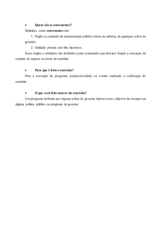 Quem são os convenentes?
Definidos como convenentes são:
1. Órgão ou entidade da administração pública direta ou indireta, de qualquer esfera de
governo;
2. Entidade privada sem fins lucrativos.
Esses órgãos e entidades são definidos como contratados que têm por função a execução do
contrato de repasse ou termo de convênio.
 Para que é feito o convênio?
Para a execução de programa, projeto/atividade ou evento mediante a celebração de
convênio.
 O que será feito através do convênio?
Um programa definido por alguma esfera do governo federal com o objetivo de avançar em
alguma política pública ou programa de governo.
 