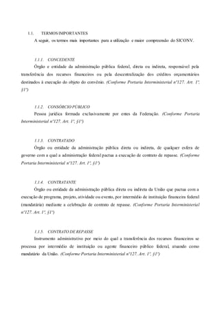 1.1. TERMOS IMPORTANTES
A seguir, os termos mais importantes para a utilização e maior compreensão do SICONV.
1.1.1. CONCEDENTE
Órgão e entidade da administração pública federal, direta ou indireta, responsável pela
transferência dos recursos financeiros ou pela descentralização dos créditos orçamentários
destinados à execução do objeto do convênio. (Conforme Portaria Interministerial nº127. Art. 1º,
§1º)
1.1.2. CONSÓRCIO PÚBLICO
Pessoa jurídica formada exclusivamente por entes da Federação. (Conforme Portaria
Interministerial nº127. Art. 1º, §1º)
1.1.3. CONTRATADO
Órgão ou entidade da administração pública direta ou indireta, de qualquer esfera de
governo com a qual a administração federal pactua a execução de contrato de repasse. (Conforme
Portaria Interministerial nº127. Art. 1º, §1º)
1.1.4. CONTRATANTE
Órgão ou entidade da administração pública direta ou indireta da União que pactua com a
execução de programa, projeto, atividade ou evento, por intermédio de instituição financeira federal
(mandatária) mediante a celebração de contrato de repasse. (Conforme Portaria Interministerial
nº127. Art. 1º, §1º)
1.1.5. CONTRATO DE REPASSE
Instrumento administrativo por meio do qual a transferência dos recursos financeiros se
processa por intermédio de instituição ou agente financeiro público federal, atuando como
mandatário da União. (Conforme Portaria Interministerial nº127. Art. 1º, §1º)
 