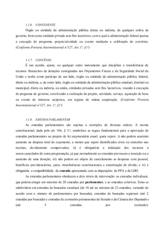 1.1.6. CONVENENTE
Órgão ou entidade da administração pública direta ou indireta, de qualquer esfera de
governo, bem como entidade privada sem fins lucrativos, com o qual a administração federal pactua
a execução do programa, projeto/atividade ou evento mediante a celebração do convênio.
(Conforme Portaria Interministerial nº127. Art. 1º, §1º)
1.1.7. CONVÊNIO
É um acordo, ajuste, ou qualquer outro instrumento que discipline a transferência de
recursos financeiros de dotações consignadas nos Orçamentos Fiscais e da Seguridade Social da
União e tenha como partícipe de um lado, órgão ou entidade da administração pública federal,
direta ou indireta, e, de outro lado, órgão ou entidade da administração pública estadual, distrital ou
municipal, direta ou indireta, ou ainda, entidades privadas sem fins lucrativos, visando à execução
de programa de governo, envolvendo a realização de projeto, atividade, serviço, aquisição de bens
ou evento de interesse recíproco, em regime de mútua cooperação. (Conforme Portaria
Interministerial nº127. Art. 1º, §1º)
1.1.8. EMENDA PARLAMENTAR
As emendas parlamentares são sujeitas a restrições de diversas ordens. A norma
constitucional, dada pelo art. 166, § 3.º, estabelece as regras fundamentais para a aprovação de
emendas parlamentares ao projeto de lei orçamentária anual, quais sejam: i) não podem acarretar
aumento na despesa total do orçamento, a menos que sejam identificados erros ou omissões nas
receitas, devidamente comprovados; ii) é obrigatória a indicação dos recursos a
serem cancelados de outra programação, já que normalmente as emendas provocam a inserção ou o
aumento de uma dotação; iii) não podem ser objeto de cancelamento as despesas com pessoal,
benefícios previdenciários, juros, transferências constitucionais e amortização de dívida; e iv) é
obrigatória a compatibilidade da emenda apresentada com as disposições do PPA e da LDO.
As emendas parlamentares obedecem a dois níveis de intervenção: as emendas individuais,
que podem atingir um máximo de 20 emendas por parlamentar, e as emendas coletivas. Estas se
subdividem em emendas de bancadas estaduais (de 18 até no máximo de 23 emendas, variando de
acordo com o número de parlamentares por bancada), emendas de bancadas regionais (até 2
emendas por bancada) e emendas de comissões permanentes do Senado e da Câmara dos Deputados
(até 5 emendas por comissão).
 