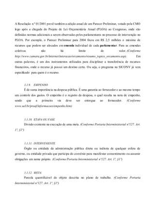 A Resolução n.º 01/2001 prevê também a edição anual de um Parecer Preliminar, votado pela CMO
logo após a chegada do Projeto de Lei Orçamentária Anual (PLOA) ao Congresso, onde são
definidas normas adicionais a serem observadas pelos parlamentares no processo de intervenção no
PLOA. Por exemplo, o Parecer Preliminar para 2004 fixou em R$ 2,5 milhões o máximo de
recursos que podem ser alocados em emenda individual de cada parlamentar. Para as emendas
coletivas não há limite de valor. (Conforme
http://www.camara.gov.br/internet/interacao/orcamento/resumo_topico_orcamento.asp). Em
outras palavras, é um dos instrumentos utilizados para disciplinar a transferência de recursos
financeiros, onde o recurso já possui um destino certo. Ou seja, o programa no SICONV já vem
especificado para quem é o recurso.
1.1.9. EMPENHO
É de suma importância na despesa pública. É uma garantia ao fornecedor e ao mesmo tempo
um controle dos gastos. O empenho é o registro da despesa, o qual resulta na nota de empenho,
sendo que a primeira via deve ser entregue ao fornecedor. (Conforme
www.uel.br/proaf/informacoes/empenho.htm)
1.1.10. ETAPA OU FASE
Divisão existente na execução de uma meta. (Conforme Portaria Interministerial nº127. Art.
1º, §1º)
1.1.11. INTERVENIENTE
Órgão ou entidade da administração pública direta ou indireta de qualquer esfera de
governo, ou entidade privada que participa do convênio para manifestar consentimento ou assumir
obrigações em nome próprio. (Conforme Portaria Interministerial nº127. Art. 1º, §1º)
1.1.12. META
Parcela quantificável do objeto descrita no plano de trabalho. (Conforme Portaria
Interministerial nº127. Art. 1º, §1º)
 