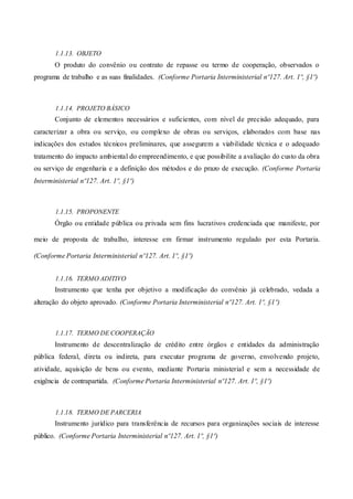 1.1.13. OBJETO
O produto do convênio ou contrato de repasse ou termo de cooperação, observados o
programa de trabalho e as suas finalidades. (Conforme Portaria Interministerial nº127. Art. 1º, §1º)
1.1.14. PROJETO BÁSICO
Conjunto de elementos necessários e suficientes, com nível de precisão adequado, para
caracterizar a obra ou serviço, ou complexo de obras ou serviços, elaborados com base nas
indicações dos estudos técnicos preliminares, que assegurem a viabilidade técnica e o adequado
tratamento do impacto ambiental do empreendimento, e que possibilite a avaliação do custo da obra
ou serviço de engenharia e a definição dos métodos e do prazo de execução. (Conforme Portaria
Interministerial nº127. Art. 1º, §1º)
1.1.15. PROPONENTE
Órgão ou entidade pública ou privada sem fins lucrativos credenciada que manifeste, por
meio de proposta de trabalho, interesse em firmar instrumento regulado por esta Portaria.
(Conforme Portaria Interministerial nº127. Art. 1º, §1º)
1.1.16. TERMO ADITIVO
Instrumento que tenha por objetivo a modificação do convênio já celebrado, vedada a
alteração do objeto aprovado. (Conforme Portaria Interministerial nº127. Art. 1º, §1º)
1.1.17. TERMO DE COOPERAÇÃO
Instrumento de descentralização de crédito entre órgãos e entidades da administração
pública federal, direta ou indireta, para executar programa de governo, envolvendo projeto,
atividade, aquisição de bens ou evento, mediante Portaria ministerial e sem a necessidade de
exigência de contrapartida. (Conforme Portaria Interministerial nº127. Art. 1º, §1º)
1.1.18. TERMO DE PARCERIA
Instrumento jurídico para transferência de recursos para organizações sociais de interesse
público. (Conforme Portaria Interministerial nº127. Art. 1º, §1º)
 