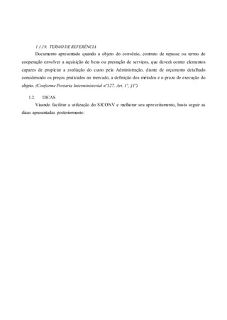 1.1.19. TERMO DE REFERÊNCIA
Documento apresentado quando o objeto do convênio, contrato de repasse ou termo de
cooperação envolver a aquisição de bens ou prestação de serviços, que deverá conter elementos
capazes de propiciar a avaliação do custo pela Administração, diante de orçamento detalhado
considerando os preços praticados no mercado, a definição dos métodos e o prazo de execução do
objeto. (Conforme Portaria Interministerial nº127. Art. 1º, §1º)
1.2. DICAS
Visando facilitar a utilização do SICONV e melhorar seu aproveitamento, basta seguir as
dicas apresentadas posteriormente:
 