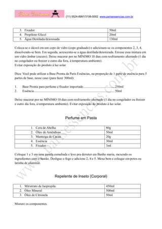 (11) 5524-8991/3106-5002 www.parisessencias.com.br
3. Fixador 50ml
4. Propileno Glicol 20ml
5. Água Destilada/deionisada 130ml
Coloca-se o álcool em um copo de vidro (copo graduado) e adicionam-se os componentes 2, 3, 4,
dissolvendo-se bem. Em seguida, acrescenta-se a água destilada/deionizada. Envase essa mistura em
um vidro âmbar (escuro). Deixe macerar por no MÍNIMO 10 dias com resfriamento alternado (1 dia
no congelador ou freezer e outro dia fora, à temperatura ambiente).
Evitar exposição do produto à luz solar.
Dica: Você pode utilizar a Base Pronta da Paris Essências, na proporção de 1 parte de essência para 5
partes de base, nesse caso (para fazer 300ml):
1. Base Pronta para perfume c/fixador importado.....................................250ml
2. Essência...............................................................................................50ml
Deixe macerar por no MÍNIMO 10 dias com resfriamento alternado (1 dia no congelador ou freezer
e outro dia fora, à temperatura ambiente). Evitar exposição do produto à luz solar.
Perfume em Pasta
1. Cera de Abelha 80g
2. Óleo de Amêndoas 50ml
3. Manteiga de Cacau 20g
4. Essência 30ml
5. Fixador 3ml
Coloque 1 e 3 em uma panela esmaltada e leve pra derreter em Banho maria, mexendo os
ingredientes com o bastão. Desligue o fogo e adicione 2, 4 e 5. Mexa bem e coloque em potes ou
latinha de alumínio.
Repelente de Inseto (Corporal)
1. Miristrato de Isopropila. 450ml
2. Óleo Mineral 500ml
3. Óleo de Citronela 50ml
Misture os componentes.
 