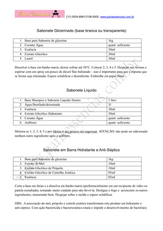(11) 5524-8991/3106-5002 www.parisessencias.com.br
Sabonete Glicerinado (base branca ou transparente)
1. Base para Sabonete de glicerina 1kg
2. Corante Água quant. suficiente
3. Essência 30ml
4. Extrato Glicólico 30ml
5. Lauril 30ml
Dissolver a base em banho-maria, deixar esfriar até 50°C. Colocar 2, 3, 4 e 5. Despejar nas formas e
espirrar com um spray um pouco de álcool fino hidratado – isso é importante para que a espuma que
se forma seja eliminada. Espere solidificar e desenforme. Embrulhe em papel filme.
Sabonete Líquido
1. Base Shampoo e Sabonete Líquido Neutro 1 litro
2. Água Destilada/deionisada 3l
3. Essência 30ml
4. Extrato Glicólico Hidratante 30ml
5. Corante Água quant. suficiente
6. Anfótero quant. suficiente
Mistura-se 1, 2, 3, 4, 5 e por último 6 aos poucos até engrossar. ATENÇÃO: não pode ser adicionado
nenhum outro ingrediente após o anfótero.
Sabonete em Barra Hidratante e Anti-Séptico
1. Base para Sabonete de glicerina 1kg
2. Extrato de Mel 10ml
3. Extrato Glicólico de Própolis 10ml
4. Extrato Glicólico de Centelha Asiática 05ml
5. Essência 05ml
Corte a base em fatias e a dissolva em banho-maria (preferencialmente em um recipiente de vidro ou
panela esmaltada), tomando muito cuidado para não fervê-la. Desligue o fogo e acrescente os outros
ingredientes, misturando bem. Despejar sobre o molde e espere solidificar.
OBS:. A associação do mel, própolis e centela asiática transformam este produto em hidratante e
anti-séptico. Com ação bactericida e bacteriostática (mata e impede o desenvolvimento de bactérias).
 