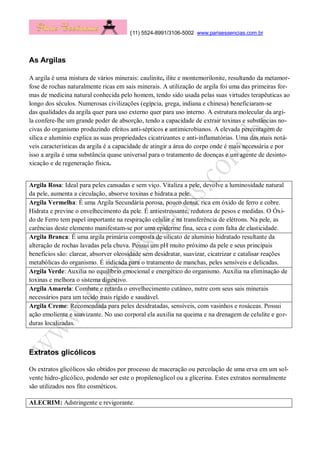 (11) 5524-8991/3106-5002 www.parisessencias.com.br
As Argilas
A argila é uma mistura de vários minerais: caulinite, ilite e montemorilonite, resultando da metamor-
fose de rochas naturalmente ricas em sais minerais. A utilização de argila foi uma das primeiras for-
mas de medicina natural conhecida pelo homem, tendo sido usada pelas suas virtudes terapêuticas ao
longo dos séculos. Numerosas civilizações (egípcia, grega, indiana e chinesa) beneficiaram-se
das qualidades da argila quer para uso externo quer para uso interno. A estrutura molecular da argi-
la confere-lhe um grande poder de absorção, tendo a capacidade de extrair toxinas e substâncias no-
civas do organismo produzindo efeitos anti-sépticos e antimicrobianos. A elevada percentagem de
sílica e alumínio explica as suas propriedades cicatrizantes e anti-inflamatórias. Uma das mais notá-
veis características da argila é a capacidade de atingir a área do corpo onde é mais necessária e por
isso a argila é uma substância quase universal para o tratamento de doenças e um agente de desinto-
xicação e de regeneração física.
Argila Rosa: Ideal para peles cansadas e sem viço. Vitaliza a pele, devolve a luminosidade natural
da pele, aumenta a circulação, absorve toxinas e hidrata a pele.
Argila Vermelha: É uma Argila Secundária porosa, pouco densa, rica em óxido de ferro e cobre.
Hidrata e previne o envelhecimento da pele. É antiestressante, redutora de pesos e medidas. O Óxi-
do de Ferro tem papel importante na respiração celular e na transferência de elétrons. Na pele, as
carências deste elemento manifestam-se por uma epiderme fina, seca e com falta de elasticidade.
Argila Branca: É uma argila primária composta de silicato de alumínio hidratado resultante da
alteração de rochas lavadas pela chuva. Possui um pH muito próximo da pele e seus principais
benefícios são: clarear, absorver oleosidade sem desidratar, suavizar, cicatrizar e catalisar reações
metabólicas do organismo. É indicada para o tratamento de manchas, peles sensíveis e delicadas.
Argila Verde: Auxilia no equilíbrio emocional e energético do organismo. Auxilia na eliminação de
toxinas e melhora o sistema digestivo.
Argila Amarela: Combate e retarda o envelhecimento cutâneo, nutre com seus sais minerais
necessários para um tecido mais rígido e saudável.
Argila Creme: Recomendada para peles desidratadas, sensíveis, com vasinhos e rosáceas. Possui
ação emoliente e suavizante. No uso corporal ela auxilia na queima e na drenagem de celulite e gor-
duras localizadas.
Extratos glicólicos
Os extratos glicólicos são obtidos por processo de maceração ou percolação de uma erva em um sol-
vente hidro-glicólico, podendo ser este o propilenoglicol ou a glicerina. Estes extratos normalmente
são utilizados nos fito cosméticos.
ALECRIM: Adstringente e revigorante.
 
