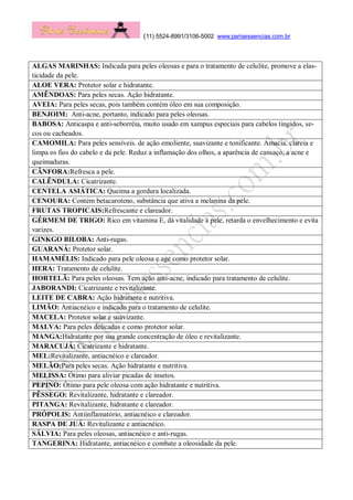 (11) 5524-8991/3106-5002 www.parisessencias.com.br
ALGAS MARINHAS: Indicada para peles oleosas e para o tratamento de celulite, promove a elas-
ticidade da pele.
ALOE VERA: Protetor solar e hidratante.
AMÊNDOAS: Para peles secas. Ação hidratante.
AVEIA: Para peles secas, pois também contém óleo em sua composição.
BENJOIM: Anti-acne, portanto, indicado para peles oleosas.
BABOSA: Anticaspa e anti-seborréia, muito usado em xampus especiais para cabelos tingidos, se-
cos ou cacheados.
CAMOMILA: Para peles sensíveis. de ação emoliente, suavizante e tonificante. Amacia, clareia e
limpa os fios do cabelo e da pele. Reduz a inflamação dos olhos, a aparência de cansaço, a acne e
queimaduras.
CÂNFORA:Refresca a pele.
CALÊNDULA: Cicatrizante.
CENTELA ASIÁTICA: Queima a gordura localizada.
CENOURA: Contém betacaroteno, substância que ativa a melanina da pele.
FRUTAS TROPICAIS:Refrescante e clareador.
GÉRMEM DE TRIGO: Rico em vitamina E, dá vitalidade à pele, retarda o envelhecimento e evita
varizes.
GINKGO BILOBA: Anti-rugas.
GUARANÁ: Protetor solar.
HAMAMÉLIS: Indicado para pele oleosa e age como protetor solar.
HERA: Tratamento de celulite.
HORTELÃ: Para peles oleosas. Tem ação anti-acne, indicado para tratamento de celulite.
JABORANDI: Cicatrizante e revitalizante.
LEITE DE CABRA: Ação hidratante e nutritiva.
LIMÃO: Antiacnéico e indicado para o tratamento de celulite.
MACELA: Protetor solar e suavizante.
MALVA: Para peles delicadas e como protetor solar.
MANGA:Hidratante por sua grande concentração de óleo e revitalizante.
MARACUJÁ: Cicatrizante e hidratante.
MEL:Revitalizante, antiacnéico e clareador.
MELÃO:Para peles secas. Ação hidratante e nutritiva.
MELISSA: Ótimo para aliviar picadas de insetos.
PEPINO: Ótimo para pele oleosa com ação hidratante e nutritiva.
PÊSSEGO: Revitalizante, hidratante e clareador.
PITANGA: Revitalizante, hidratante e clareador.
PRÓPOLIS: Antiinflamatório, antiacnéico e clareador.
RASPA DE JUÁ: Revitalizante e antiacnéico.
SÁLVIA: Para peles oleosas, antiacnéico e anti-rugas.
TANGERINA: Hidratante, antiacnéico e combate a oleosidade da pele.
 