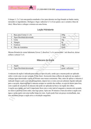 (11) 5524-8991/3106-5002 www.parisessencias.com.br
Coloque 1, 2 e 3 em uma panela esmaltada e leve para derreter em fogo brando no banho-maria,
mexendo os ingredientes. Desligue o fogo e adicione 4, 5 e 6 (se quiser, use o corante a base de
óleo). Mexa bem e coloque a mistura em uma forma.
Loção Hidratante
1. Base para Creme (1 x 4) 200g
2. Água Destilada/deionisada 1 litro
3. Uréia 10g
4. Nipagin 4g
5. Essência 10ml
6. Óleo de Amêndoas 10ml
Mesma fórmula do creme hidratante Ferver 2, dissolver 3 e 4 e acrescentar 1 até dissolver, deixar
esfriar e colocar 5 e 6.
Máscara de Argila
1. Argila 50g
2. Água Destilada/deionisada quant. suficiente
A máscara de argila é indicada para todos os tipos de pele, sendo que a mesma pode ser aplicada
sobre o rosto uma vez por semana. Como fazer: Acrescente duas colheres de argila de sua opção e
coloque água deionizada e mexa até formar uma massa consistente. Mas, antes de aplicar a máscara é
indicado limpar a pele com um demaquilante, depois lave o rosto com um sabonete líquido indicado
para a sua pele, depois aplique a máscara sempre no sentido das orelhas, ou seja de dentro para fora,
com a ajuda de um pincel. A máscara não pode ser aplicada na boca e na região dos olhos.
A argila seca rápido, por isso é importante ficar com o rosto imóvel enquanto a mesma está secando,
no início é possível sentir ardor, mas logo passa. Após uns 30 minutos é hora de retirar a argila com
água e secar a pele com uma toalha limpa de rosto. A pele pode ficar um pouco avermelhada, mas
isso acontece porque a argila ativa a circulação sanguínea.
 