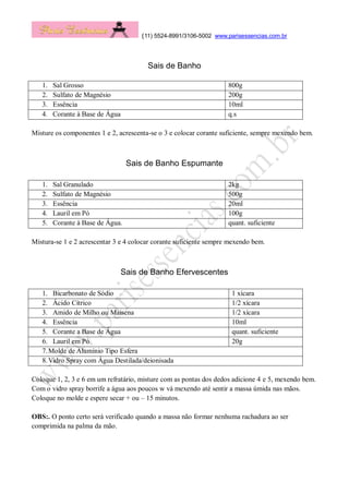 (11) 5524-8991/3106-5002 www.parisessencias.com.br
Sais de Banho
1. Sal Grosso 800g
2. Sulfato de Magnésio 200g
3. Essência 10ml
4. Corante à Base de Água q.s
Misture os componentes 1 e 2, acrescenta-se o 3 e colocar corante suficiente, sempre mexendo bem.
Sais de Banho Espumante
1. Sal Granulado 2kg
2. Sulfato de Magnésio 500g
3. Essência 20ml
4. Lauril em Pó 100g
5. Corante à Base de Água. quant. suficiente
Mistura-se 1 e 2 acrescentar 3 e 4 colocar corante suficiente sempre mexendo bem.
Sais de Banho Efervescentes
1. Bicarbonato de Sódio 1 xícara
2. Ácido Cítrico 1/2 xícara
3. Amido de Milho ou Maisena 1/2 xícara
4. Essência 10ml
5. Corante a Base de Água quant. suficiente
6. Lauril em Pó 20g
7.Molde de Alumínio Tipo Esfera
8.Vidro Spray com Água Destilada/deionisada
Coloque 1, 2, 3 e 6 em um refratário, misture com as pontas dos dedos adicione 4 e 5, mexendo bem.
Com o vidro spray borrife a água aos poucos w vá mexendo até sentir a massa úmida nas mãos.
Coloque no molde e espere secar + ou – 15 minutos.
OBS:. O ponto certo será verificado quando a massa não formar nenhuma rachadura ao ser
comprimida na palma da mão.
 