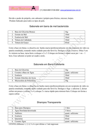 (11) 5524-8991/3106-5002 www.parisessencias.com.br
Devido o poder do própolis, este sabonete é próprio para frieiras, micoses, herpes.
Produto Indicado para todos os tipos de pele.
Sabonete em barra de mel bactericida
1. Base de Glicerina Branca 1kg
2. Extrato de Mel 10ml
3. Essência de Mel. 10ml
4. Tintura de Calêndula 10ml
5. Tintura de Guaco 05ml
Corte a base em fatias e a dissolva em banho-maria (preferencialmente em um recipiente de vidro ou
panela esmaltada), tomando muito cuidado para não fervê-la. Desligue o fogo e reserve. Dilua 5 em
4 e misture na base, mexa bem e coloque o 2 e 3. Coloque em formas e espere secar por + ou – 1
hora. Esse sabonete só pode ser usado a noite.
Sabonete em Barra Esfoliante
1. Base de Glicerina 1kg
2. Corante a Base de Água quant. suficiente
3. Essência 30ml
4. Extrato Glicólico de Aveia 30ml
5. Microesfera de Polietileno 30g
Corte a base em fatias e a dissolva em banho-maria (preferencialmente em um recipiente de vidro ou
panela esmaltada), tomando muito cuidado para não fervê-la. Desligue o fogo e adicione 2, deixar
esfriar um pouco e colocar 3 e 4, coloque 5 e mexa rápido para misturar bem. Coloque em forma e
espere esfriar.
Shampoo Transparente
1. Base para Shampoo 1 litro
2. Água Destilada/deionisada 3 litros
3. Anfótero quant. suficiente
4. Essência 30ml
5. Queratina 05ml
6. Corante Água quant. suficiente
CENTELAMisture 1, 2, 4, 5 e 6 e por último o 3 até engrossar.
 