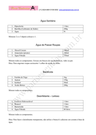 (11) 5524-8991/3106-5002 www.parisessencias.com.br
Água Sanitária
1. Hipoclorito 1 litro
2. Barrilha (Carbonato de Sódio) 200g
3. Água 9l
Misturar 2 e o 3 depois colocar o 1.
Água de Passar Roupas
1. Álcool Cereais 100ml
2. Amaciante (pronto) 100ml
3. Água Filtrada 150ml
Misture todos os componentes. Envase em frascos de sua preferência, vidro ou pet.
Dica: Para engomar roupas acrescente 1 colher de amido de milho.
Baraticida
1. Farinha de Trigo 1kg
2. Açúcar. 150g
3. Sorbitol 50ml
4. Ácido Bórico 200g
Misture todos os componentes.
Desinfetante – Leitoso
1. Essência Hidrossolúvel 1 litro
2. Brancol 1 litro
3. Bactericida 1 litro
4. Água Filtrada 80 litros
Misture todos os componentes.
Dica: Para fazer o desinfetante transparente, não utilize o brancol e adicione um corante à base de
água.
 