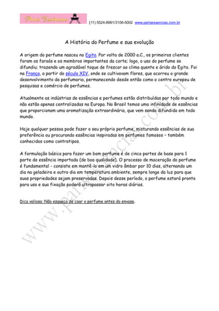 (11) 5524-8991/3106-5002 www.parisessencias.com.br
A História do Perfume e sua evolução
A origem do perfume nasceu no Egito. Por volta de 2000 a.C., os primeiros clientes
foram os faraós e os membros importantes da corte; logo, o uso do perfume se
difundiu; trazendo um agradável toque de frescor ao clima quente e árido do Egito. Foi
na França, a partir do século XIV, onde se cultivavam flores, que ocorreu o grande
desenvolvimento da perfumaria, permanecendo desde então como o centro europeu de
pesquisas e comércio de perfumes.
Atualmente as indústrias de essências e perfumes estão distribuídas por todo mundo e
não estão apenas centralizadas na Europa. No Brasil temos uma infinidade de essências
que proporcionam uma aromatização extraordinária, que vem sendo difundida em todo
mundo.
Hoje qualquer pessoa pode fazer o seu próprio perfume, misturando essências de sua
preferência ou procurando essências inspiradas em perfumes famosos – também
conhecidos como contratipos.
A formulação básica para fazer um bom perfume é de cinco partes de base para 1
parte de essência importada (de boa qualidade). O processo de maceração do perfume
é fundamental - consiste em mantê-lo em um vidro âmbar por 10 dias, alternando um
dia na geladeira e outro dia em temperatura ambiente, sempre longe da luz para que
suas propriedades sejam preservadas. Depois desse período, o perfume estará pronto
para uso e sua fixação poderá ultrapassar oito horas diárias.
Dica valiosa: Não esqueça de coar o perfume antes do envase.
 