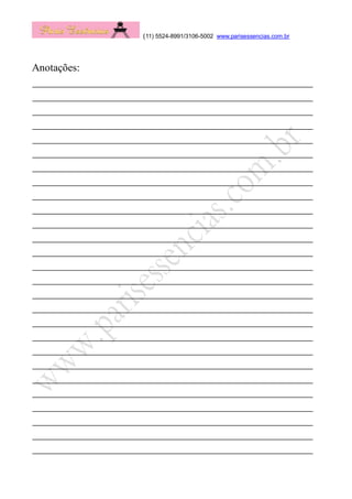 (11) 5524-8991/3106-5002 www.parisessencias.com.br
Anotações:
____________________________________________________
____________________________________________________
____________________________________________________
____________________________________________________
____________________________________________________
____________________________________________________
____________________________________________________
____________________________________________________
____________________________________________________
____________________________________________________
____________________________________________________
____________________________________________________
____________________________________________________
____________________________________________________
____________________________________________________
____________________________________________________
____________________________________________________
____________________________________________________
____________________________________________________
____________________________________________________
____________________________________________________
____________________________________________________
____________________________________________________
____________________________________________________
____________________________________________________
____________________________________________________
____________________________________________________
 