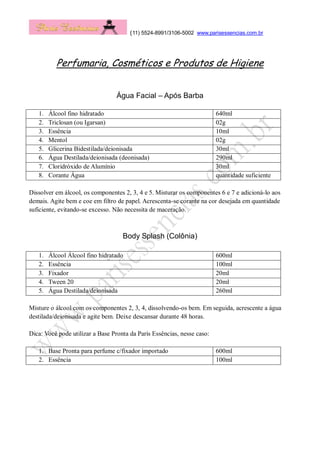 (11) 5524-8991/3106-5002 www.parisessencias.com.br
Perfumaria, Cosméticos e Produtos de Higiene
Água Facial – Após Barba
1. Álcool fino hidratado 640ml
2. Triclosan (ou Igarsan) 02g
3. Essência 10ml
4. Mentol 02g
5. Glicerina Bidestilada/deionisada 30ml
6. Água Destilada/deionisada (deonisada) 290ml
7. Cloridróxido de Alumínio 30ml
8. Corante Água quantidade suficiente
Dissolver em álcool, os componentes 2, 3, 4 e 5. Misturar os componentes 6 e 7 e adicioná-lo aos
demais. Agite bem e coe em filtro de papel. Acrescenta-se corante na cor desejada em quantidade
suficiente, evitando-se excesso. Não necessita de maceração.
Body Splash (Colônia)
1. Álcool Álcool fino hidratado 600ml
2. Essência 100ml
3. Fixador 20ml
4. Tween 20 20ml
5. Água Destilada/deionisada 260ml
Misture o álcool com os componentes 2, 3, 4, dissolvendo-os bem. Em seguida, acrescente a água
destilada/deionisada e agite bem. Deixe descansar durante 48 horas.
Dica: Você pode utilizar a Base Pronta da Paris Essências, nesse caso:
1. Base Pronta para perfume c/fixador importado 600ml
2. Essência 100ml
 