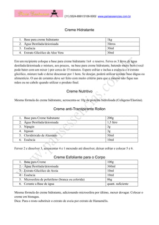 (11) 5524-8991/3106-5002 www.parisessencias.com.br
Creme Hidratante
1. Base para creme hidratante 1kg
2. Água Destilada/deionisada 3litros
3. Essência 30ml
4. Extrato Glicólico de Aloe Vera 30ml
Em um recipiente coloque a base para creme hidratante 1x4 e reserve. Ferva os 3 litros de água
destilada/deionisada e misture, aos poucos, na base para creme hidratante, batendo muito bem (você
pode bater com um mixer ) por cerca de 15 minutos. Espere esfriar e inclua a essência e o extrato
glicólico, misture tudo e deixe descansar por 1 hora. Se desejar, poderá utilizar corante base dágua ou
alimentício. O uso de corantes deve ser feito com muito critério para que o mesmo não fique nas
mãos ou no cabelo quando utilizar o produto final.
Creme Nutritivo
Mesma fórmula do creme hidratante, acrescenta-se 10g de proteína hidrolisada (Colágeno/Elastina).
Creme anti-Transpirante Rollon
1. Base para Creme hidratante 200g
2. Água Destilada/deionisada 1,5 litro
3. Nipagin 3g
4. Irgasan 3g
5. Cloridróxido de Alumínio 50ml
6. Essência 10ml
Ferver 2 e dissolver 3, acrescentar 4 e 1 mexendo até dissolver, deixar esfriar e colocar 5 e 6.
Creme Esfoliante para o Corpo
1. Base para Creme 100g
2. Água Destilada/deionisada 360ml
3. Extrato Glicólico de Aveia 10ml
4. Essência 10ml
5. Microesfera de polietileno (branca ou colorida) 06g
6. Corante a Base de água quant. suficiente
Mesma fórmula do creme hidratante, adicionando microesfera por último, mexer devagar. Colocar o
creme em bisnagas.
Dica: Para o rosto substituir o extrato de aveia por extrato de Hamamélis.
 