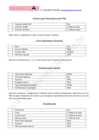 (11) 5524-8991/3106-5002 www.parisessencias.com.br
Creme para Rachadura dos Pés
1. Vaselina Sólida USP 90g
2. Lanolina Anidra. 6 colheres (chá)
3. Essência de Rosas 6 colheres (sopa)
Bater todos os ingredientes a mão ou mixer durante 5 minutos.
Cera Depilatória (Quente)
1. Breu 1kg
2. Cera de Abelhas 200g
3. Corante Óleo 30 gotas
4. Glicerina Líquida 30ml
Derreter em banho-maria, 1, 2, 3 e deixe esfriar por 10 minutos e acrescentar 4.
Desodorante Líquido
1. Álcool fino hidratado 650ml
2. Triclosan (Irgasan) 02g
3. Essência 20ml
4. Propileno Glicol 30ml
5. Água Destilada/deionisada 250ml
6. Cloridróxido de Alumínio 50ml
Dissolver em álcool, o componentes 2. Misturar todos os demais componentes. Agite bem e coe em
filtro de papel. Acrescenta-se corante na cor desejada em quantidade suficiente, evitando-se excesso.
Não necessita de maceração.
Escalda-pés
1. Sal Grosso 1kg
2. Uréia 2 colheres de sopa
3. Lauril em pó 2 colheres de sopa
4. Mentol cristal 1 colher de café
5. Álcool fino hidratado 20ml
6. Essência 20ml
7. Óleo de semente de uva 20ml
 