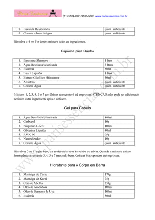 (11) 5524-8991/3106-5002 www.parisessencias.com.br
8. Lavanda Desidratada quant. suficiente
9. Corante a base de água quant. suficiente
Dissolva o 4 em 5 e depois misture todos os ingredientes.
Espuma para Banho
1. Base para Shampoo 1 litro
2. Água Destilada/deionisada 3 litros
3. Essência 50ml
4. Lauril Líquido 1 litro
5. Extrato Glicólico Hidratante 30ml
6. Anfótero quant. suficiente
7. Corante Água quant. suficiente
Misture 1, 2, 3, 4, 5 e 7 por último acrescente 6 até engrossar. ATENÇÃO: não pode ser adicionado
nenhum outro ingrediente após o anfótero.
Gel para Cabelo
1. Água Destilada/deionisada 800ml
2. Carbopol 10g
3. Propileno Glicol 100ml
4. Glicerina Líquida 40ml
5. P.V.K. 90 05g
6. Neutralizador 10g
7. Corante Água quant. suficiente
Dissolver 2 no 1, agite bem, de preferência com batedeira ou mixer. Quando a mistura estiver
homogênea acrescente 3, 4, 5 e 7 mexendo bem. Colocar 6 aos poucos até engrossar.
Hidratante para o Corpo em Barra
1. Manteiga de Cacau 175g
2. Manteiga de Karité 75g
3. Cera de Abelha 250g
4. Óleo de Amêndoas 100ml
5. Óleo de Semente de Uva 100ml
6. Essência 50ml
 