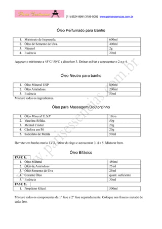 (11) 5524-8991/3106-5002 www.parisessencias.com.br
Óleo Perfumado para Banho
1. Miristrato de Isopropila. 600ml
2. Óleo de Semente de Uva. 400ml
3. Nipazol 2g
4. Essência 20ml
Aquecer o miristrato a 45°C/ 50°C e dissolver 3. Deixar esfriar e acrescentar o 2 e o 4.
Óleo Neutro para banho
1. Óleo Mineral USP 800ml
2. Óleo Amêndoas. 200ml
3. Essência 50ml
Misture todos os ingredientes.
Óleo para Massagem/Doutorzinho
1. Óleo Mineral U.S.P 1litro
2. Vaselina Sólida. 50g
3. Mentol Cristal 20g
4. Cânfora em Pó 20g
5. Salicilato de Metila 50ml
Derreter em banho-maria 1 e 2, retirar do fogo e acrescentar 3, 4 e 5. Misturar bem.
Óleo Bifásico
FASE 1:.
1. Óleo Mineral 450ml
2. Óleo de Amêndoas 25ml
3. Óleo Semente de Uva 25ml
4. Corante Óleo quant. suficiente
5. Essência 30ml
FASE 2:.
1. Propileno Glicol 500ml
Misture todos os componentes da 1° fase e 2° fase separadamente. Coloque nos frascos metade de
cada fase.
 