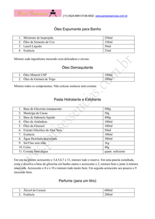 (11) 5524-8991/3106-5002 www.parisessencias.com.br
Óleo Espumante para Banho
1. Miristrato de Isopropila. 250ml
2. Óleo de Semente de Uva 150ml
3. Lauril Líquido 50ml
4. Essência 25ml
Misture cada ingrediente mexendo com delicadeza e envase.
Óleo Demaquilante
1. Óleo Mineral USP 100ml
2. Óleo de Gérmen de Trigo 100ml
Misture todos os componentes. Não colocar essência nem corante.
Pasta Hidratante e Esfoliante
1. Base de Glicerina transparente 500g
2. Manteiga de Cacau 50g
3. Base de Sabonete líquido 400g
4. Óleo de Amêndoas 100ml
5. Óleo de Girassol 100ml
6. Extrato Glicólico de Aloe Vera 50ml
7. Essência 100ml
8. Água Destilada/deionisada 300ml
9. Sal Fino sem iodo 1kg
10. Colza 40g
11. Corante base dágua quant. suficiente
Em um recipiente acrescente o 3,4,5,6,7 e 11, misture tudo e reserve. Em uma panela esmaltada,
corte e dissolva a base de glicerina em banho-maria e acrescente o 2, misture bem e junte à mistura
reservada. Acrescente o 8 e o 10 e misture tudo muito bem. Em seguida acrescente aos poucos o 9
mexendo bem.
Perfume (para um litro)
1. Álcool de Cereais 600ml
2. Essência 200ml
 