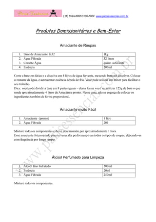 (11) 5524-8991/3106-5002 www.parisessencias.com.br
Produtos Domissanitários e Bem-Estar
Amaciante de Roupas
1. Base de Amaciante 1x32 1kg
2. Água Filtrada 32 litros
3. Corante Água quant. suficiente
4. Essência 200ml
Corte a base em fatias e a dissolva em 4 litros de água fervente, mexendo bem até dissolver. Colocar
o restante da água, e acrescentar essência depois de fria. Você pode utilizar um mixer para facilitar o
seu trabalho.
Dica: você pode dividir a base em 8 partes iguais – dessa forma você vai utilizar 125g de base o que
rende aproximadamente 4 litros de Amaciante pronto. Nesse caso, não se esqueça de colocar os
ingredientes também de forma proporcional.
Amaciante muito Fácil
1. Amaciante (pronto) 1 litro
2. Água Filtrada 20l
Misture todos os componentes e deixe descansando por aproximadamente 1 hora.
Esse amaciante foi projetado para ter uma alta performance em todos os tipos de roupas, deixando-as
com fragrância por longo tempo.
Álcool Perfumado para Limpeza
Misture todos os componentes.
1. Álcool fino hidratado 500ml
2. Essência 20ml
3. Água Filtrada 250ml
 