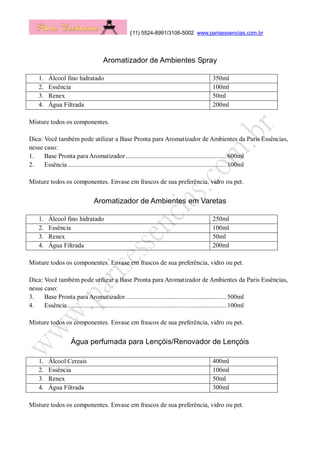(11) 5524-8991/3106-5002 www.parisessencias.com.br
Aromatizador de Ambientes Spray
1. Álcool fino hidratado 350ml
2. Essência 100ml
3. Renex 50ml
4. Água Filtrada 200ml
Misture todos os componentes.
Dica: Você também pode utilizar a Base Pronta para Aromatizador de Ambientes da Paris Essências,
nesse caso:
1. Base Pronta para Aromatizador............................................................600ml
2. Essência...............................................................................................100ml
Misture todos os componentes. Envase em frascos de sua preferência, vidro ou pet.
Aromatizador de Ambientes em Varetas
1. Álcool fino hidratado 250ml
2. Essência 100ml
3. Renex 50ml
4. Água Filtrada 200ml
Misture todos os componentes. Envase em frascos de sua preferência, vidro ou pet.
Dica: Você também pode utilizar a Base Pronta para Aromatizador de Ambientes da Paris Essências,
nesse caso:
3. Base Pronta para Aromatizador............................................................500ml
4. Essência...............................................................................................100ml
Misture todos os componentes. Envase em frascos de sua preferência, vidro ou pet.
Água perfumada para Lençóis/Renovador de Lençóis
1. Álcool Cereais 400ml
2. Essência 100ml
3. Renex 50ml
4. Água Filtrada 300ml
Misture todos os componentes. Envase em frascos de sua preferência, vidro ou pet.
 