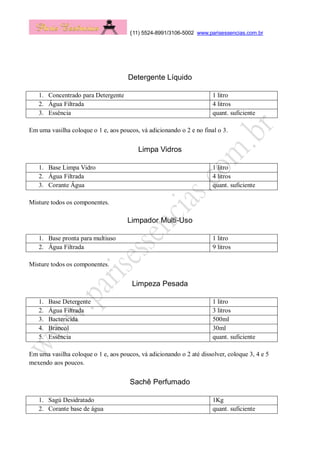 (11) 5524-8991/3106-5002 www.parisessencias.com.br
Detergente Líquido
1. Concentrado para Detergente 1 litro
2. Água Filtrada 4 litros
3. Essência quant. suficiente
Em uma vasilha coloque o 1 e, aos poucos, vá adicionando o 2 e no final o 3.
Limpa Vidros
1. Base Limpa Vidro 1 litro
2. Água Filtrada 4 litros
3. Corante Água quant. suficiente
Misture todos os componentes.
Limpador Multi-Uso
1. Base pronta para multiuso 1 litro
2. Água Filtrada 9 litros
Misture todos os componentes.
Limpeza Pesada
1. Base Detergente 1 litro
2. Água Filtrada 3 litros
3. Bactericida 500ml
4. Brancol 30ml
5. Essência quant. suficiente
Em uma vasilha coloque o 1 e, aos poucos, vá adicionando o 2 até dissolver, coloque 3, 4 e 5
mexendo aos poucos.
Sachê Perfumado
1. Sagú Desidratado 1Kg
2. Corante base de água quant. suficiente
 