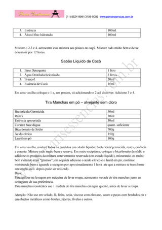 (11) 5524-8991/3106-5002 www.parisessencias.com.br
3. Essência 100ml
4. Álcool fino hidratado 100ml
Misture o 2,3 e 4, acrescente essa mistura aos poucos no sagú. Misture tudo muito bem e deixe
descansar por 12 horas.
Sabão Líquido de Cocô
1. Base Detergente 1 litro
2. Água Destilada/deionisada 3 litros
3. Brancol 50ml
4. Essência de Cocô 15ml
Em uma vasilha coloque o 1 e, aos poucos, vá adicionando o 2 até dissolver. Adicione 3 e 4.
Tira Manchas em pó – alvejante sem cloro
Bactericida/Germicida 30ml
Renex 30ml
Essência apropriada 30ml
Corante base dágua quant. suficiente
Bicarbonato de Sódio 700g
Ácido cítrico 150g
Lauril em pó 100g
Em uma vasilha, misture todos os produtos em estado líquido: bactericida/germicida, renex, essência
e corante. Misture tudo muito bem e reserve. Em outro recipiente, coloque o bicarbonato de sódio e
adicione os produtos da mistura anteriormente reservada (em estado líquido), misturando-os muito
bem evitando criar “grumos”; em seguida adicione o ácido cítrico e o lauril em pó, continue
misturando bem e aguarde a secagem por aproximadamente 1 hora ate que a mistura se transforme
em um pó seco. depois pode ser utilizado.
Dica:
Para utilizar na lavagem em máquina de lavar roupa, acrescente metade do tira manchas junto ao
detergente de sua preferência.
Para manchas resistentes use 1 medida do tira manchas em água quente, antes de lavar a roupa.
Atenção: Não use em veludo, lã, linha, seda, viscose com elastano, couro e peças com bordados ou e
em objetos metálicos como botões, zíperes, fivelas e outros.
 