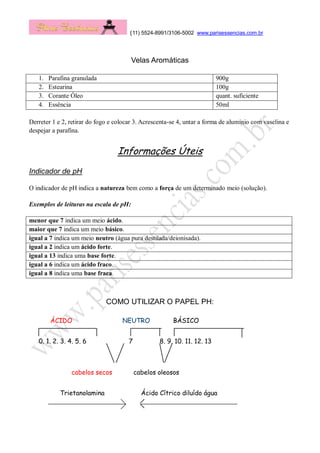 (11) 5524-8991/3106-5002 www.parisessencias.com.br
Velas Aromáticas
1. Parafina granulada 900g
2. Estearina 100g
3. Corante Óleo quant. suficiente
4. Essência 50ml
Derreter 1 e 2, retirar do fogo e colocar 3. Acrescenta-se 4, untar a forma de alumínio com vaselina e
despejar a parafina.
Informações Úteis
Indicador de pH
O indicador de pH indica a natureza bem como a força de um determinado meio (solução).
Exemplos de leituras na escala de pH:
menor que 7 indica um meio ácido.
maior que 7 indica um meio básico.
igual a 7 indica um meio neutro (água pura destilada/deionisada).
igual a 2 indica um ácido forte.
igual a 13 indica uma base forte.
igual a 6 indica um ácido fraco.
igual a 8 indica uma base fraca.
COMO UTILIZAR O PAPEL PH:
ÁCIDO NEUTRO BÁSICO
0. 1. 2. 3. 4. 5. 6 7 8. 9. 10. 11. 12. 13
cabelos secos cabelos oleosos
Trietanolamina Ácido Cítrico diluído água
 
