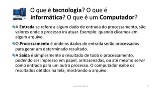 O que é tecnologia? O que é
informática? O que é um Computador?
Informática Básica 11
A Entrada se refere a algum dado de entrada do processamento, são
valores onde o processo irá atuar. Exemplo: quando clicamos em
algum arquivo.
O Processamento é onde os dados de entrada serão processados
para gerar um determinado resultado.
A Saída é simplesmente o resultado de todo o processamento,
podendo ser impresso em papel, armazenadas, ou até mesmo servir
como entrada para um outro processo. O computador exibe os
resultados obtidos na tela, mostrando o arquivo.
 