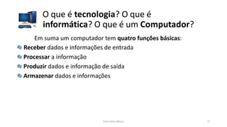 O que é tecnologia? O que é
informática? O que é um Computador?
Informática Básica 12
Em suma um computador tem quatro funções básicas:
Receber dados e informações de entrada
Processar a informação
Produzir dados e informação de saída
Armazenar dados e informações
 