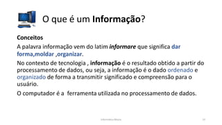 Informática Básica 13
O que é um Informação?
Conceitos
A palavra informação vem do latim informare que significa dar
forma,moldar ,organizar.
No contexto de tecnologia , informação é o resultado obtido a partir do
processamento de dados, ou seja, a informação é o dado ordenado e
organizado de forma a transmitir significado e compreensão para o
usuário.
O computador é a ferramenta utilizada no processamento de dados.
 
