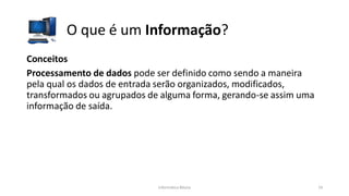 Informática Básica 14
O que é um Informação?
Conceitos
Processamento de dados pode ser definido como sendo a maneira
pela qual os dados de entrada serão organizados, modificados,
transformados ou agrupados de alguma forma, gerando-se assim uma
informação de saída.
 
