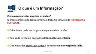 Informática Básica 15
O que é um Informação?
Como o computador processa os dados?
O processamento de dados combina o trabalho conjunto de HARDWARE e
SOFTWARE.
O hardware pode ser programado para realizar tarefas.
Para cada tarefa são necessárias informações de entrada;
O computador processaos dados e fornece uma informação de saída.
 