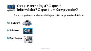 Informática Básica 17
O que é tecnologia? O que é
informática? O que é um Computador?
Num computador podemos distinguir três componentes básicos:
Hardware
Software
Peopleware
 