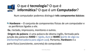 Informática Básica 18
O que é tecnologia? O que é
informática? O que é um Computador?
Num computador podemos distinguir três componentes básicos:
Hardware – O conjunto de componentes físicos de um computador e
os periféricos ligados a ele.
Ex.: teclado, impressora, monitores e outros.
Origem da palavra: é uma palavra do idioma inglês, formada pela
junção das palavras HARD = rígido, duro e WARE (parte de algo ou
elemento/mercadoria para algum uso). Portanto, Hardware é a
parte física (consistente, concreta) do computador.
 