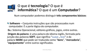 Informática Básica 19
O que é tecnologia? O que é
informática? O que é um Computador?
Num computador podemos distinguir três componentes básicos:
Software – Conjunto instruções que são processados num
computador. É a parte lógica do computador.
Ex.: Sistema Operacional, editores gráficos, jogos, entre outros.
Origem da palavra: é uma palavra do idioma inglês, formada pela
junção das palavras SOFT, que significa “suave , leve” e da
palavra WARE que pode ser traduzida como “bens”, “mercadoria”,
“equipamento” entre outros significados.
 