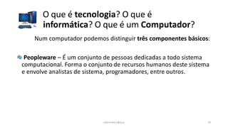 O que é tecnologia? O que é
informática? O que é um Computador?
Informática Básica 20
Num computador podemos distinguir três componentes básicos:
Peopleware – É um conjunto de pessoas dedicadas a todo sistema
computacional. Forma o conjunto de recursos humanos deste sistema
e envolve analistas de sistema, programadores, entre outros.
 