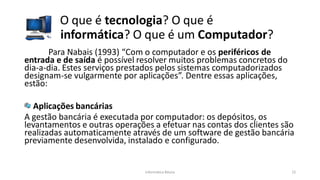 O que é tecnologia? O que é
informática? O que é um Computador?
Informática Básica 22
Para Nabais (1993) “Com o computador e os periféricos de
entrada e de saída é possível resolver muitos problemas concretos do
dia-a-dia. Estes serviços prestados pelos sistemas computadorizados
designam-se vulgarmente por aplicações”. Dentre essas aplicações,
estão:
Aplicações bancárias
A gestão bancária é executada por computador: os depósitos, os
levantamentos e outras operações a efetuar nas contas dos clientes são
realizadas automaticamente através de um software de gestão bancária
previamente desenvolvida, instalado e configurado.
 
