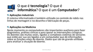 O que é tecnologia? O que é
informática? O que é um Computador?
Informática Básica 23
Aplicações industriais
O sistema informatizado é também utilizado no controle de robôs nas
linhas de montagem e no desenho e fabricação de peças.
Aplicações na Medicina
Neste momento os computadores são importantes auxiliares para fazer
diagnóstico, análises clínicas e para apoiar as intervenções cirúrgicas.
Os doentes são muitas vezes, ligados a complexos sistemas de sensores
que estão por sua vez ligados a um computador que dá informações
sobre as funções-vitais do doente. Dados que são de grande utilidade
para analisar a situação do doente.
 